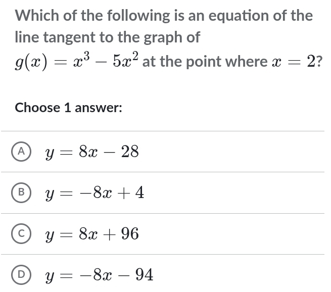 Which of the following is an equation of the
line tangent to the graph of
g(x)=x^3-5x^2 at the point where x=2 ?
Choose 1 answer:
A y=8x-28
y=-8x+4
y=8x+96
D y=-8x-94