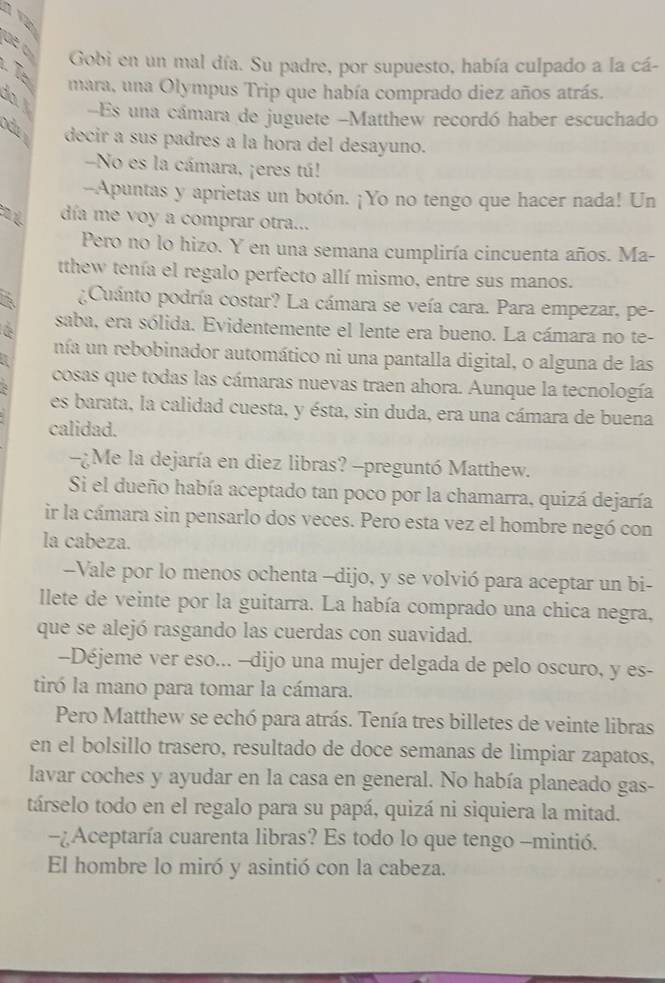 Gobi en un mal día. Su padre, por supuesto, había culpado a la cá-
mara, una Olympus Trip que había comprado diez años atrás.
at -Es una cámara de juguete -Matthew recordó haber escuchado
decir a sus padres a la hora del desayuno.
-No es la cámara, ¡eres tú!
--Apuntas y aprietas un botón. ¡Yo no tengo que hacer nada! Un
día me voy a comprar otra...
Pero no lo hizo. Y en una semana cumpliría cincuenta años. Ma-
tthew tenía el regalo perfecto allí mismo, entre sus manos.
¿Cuánto podría costar? La cámara se veía cara. Para empezar, pe-
saba, era sólida. Evidentemente el lente era bueno. La cámara no te-
nía un rebobinador automático ni una pantalla digital, o alguna de las
cosas que todas las cámaras nuevas traen ahora. Aunque la tecnología
es barata, la calidad cuesta, y ésta, sin duda, era una cámara de buena
calidad.
-¿Me la dejaría en diez libras? -preguntó Matthew.
Si el dueño había aceptado tan poco por la chamarra, quizá dejaría
ir la cámara sin pensarlo dos veces. Pero esta vez el hombre negó con
la cabeza.
Vale por lo menos ochenta -dijo, y se volvió para aceptar un bi-
llete de veinte por la guitarra. La había comprado una chica negra,
que se alejó rasgando las cuerdas con suavidad.
--Déjeme ver eso... --dijo una mujer delgada de pelo oscuro, y es-
tiró la mano para tomar la cámara.
Pero Matthew se echó para atrás. Tenía tres billetes de veinte libras
en el bolsillo trasero, resultado de doce semanas de limpiar zapatos,
lavar coches y ayudar en la casa en general. No había planeado gas-
társelo todo en el regalo para su papá, quizá ni siquiera la mitad.
-¿Aceptaría cuarenta libras? Es todo lo que tengo -mintió.
El hombre lo miró y asintió con la cabeza.