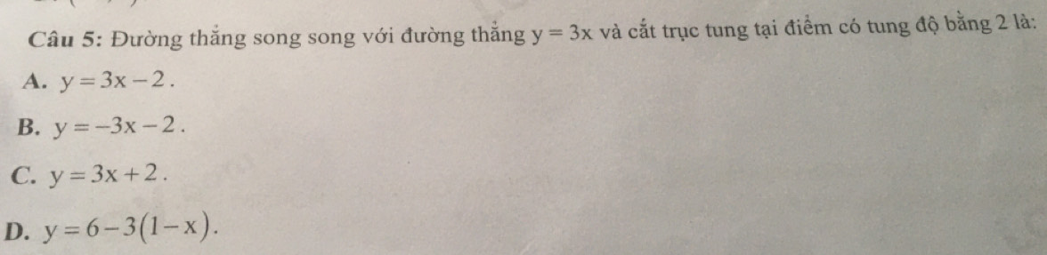 Đường thắng song song với đường thắng y=3x và cắt trục tung tại điểm có tung độ bằng 2 là:
A. y=3x-2.
B. y=-3x-2.
C. y=3x+2.
D. y=6-3(1-x).