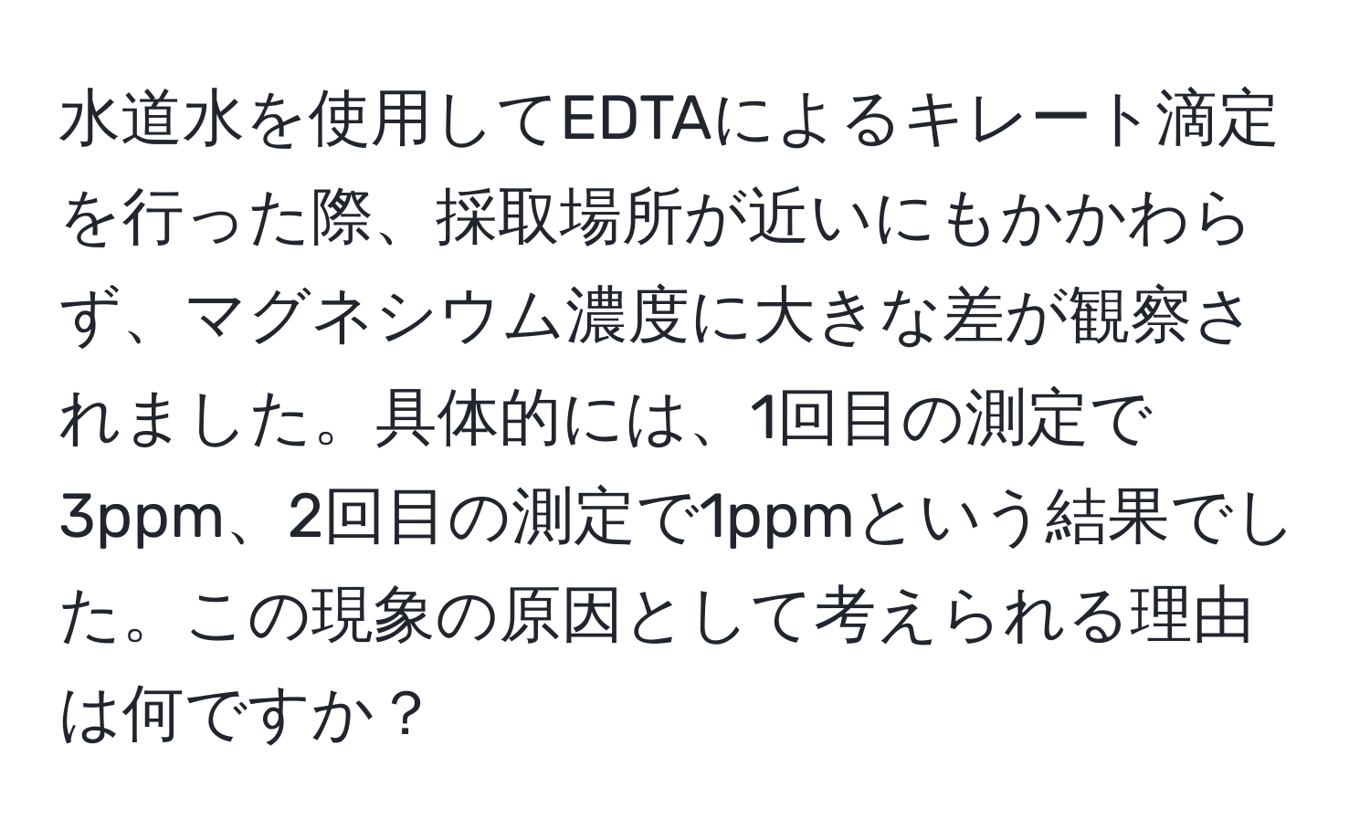 水道水を使用してEDTAによるキレート滴定を行った際、採取場所が近いにもかかわらず、マグネシウム濃度に大きな差が観察されました。具体的には、1回目の測定で3ppm、2回目の測定で1ppmという結果でした。この現象の原因として考えられる理由は何ですか？