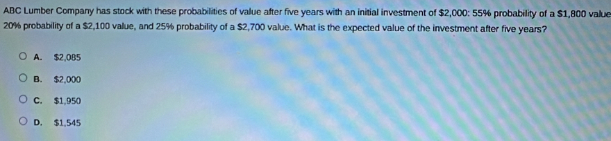 ABC Lumber Company has stock with these probabilities of value after five years with an initial investment of $2,000: 55% probability of a $1,800 value
20% probability of a $2,100 value, and 25% probability of a $2,700 value. What is the expected value of the investment after five years?
A. $2,085
B. $2,000
C. $1,950
D. $1,545