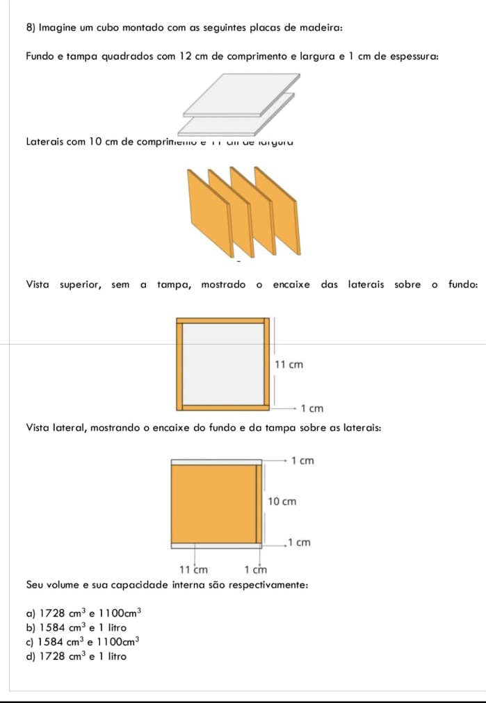 Imagine um cubo montado com as seguintes placas de madeira:
Fundo e tampa quadrados com 12 cm de comprimento e largura e 1 cm de espessura:
Laterais com 10 cm de comprimeno é 17 ci de largura
Vista superior, sem a tampa, mostrado o encaixe das laterais sobre o fundo:
11 cm
1 cm
Vista lateral, mostrando o encaixe do fundo e da tampa sobre as laterais:
1 cm
10 cm. 1 cm
11 cm 1 cm
Seu volume e sua capacidade interna são respectivamente:
a) 1728cm^3 e 1100cm^3
b) 1584cm^3 e 1 litro
c) 1584cm^3 e 1100cm^3
d) 1728cm^3 e 1 litro