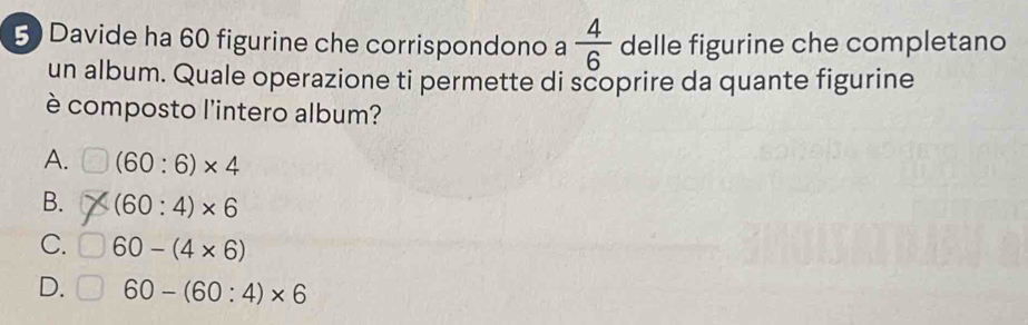 Davide ha 60 figurine che corrispondono a  4/6  delle figurine che completano
un album. Quale operazione ti permette di scoprire da quante figurine
è composto l'intero album?
A. (60:6)* 4
B. (60:4)* 6
C. 60-(4* 6)
D. 60-(60:4)* 6