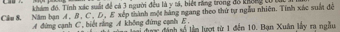 Ch7 Một phón 
khám đó. Tính xác suất đề cả 3 người đều là y tá, biết răng trong đồ không có bác 
Câu 8. Năm bạn A, B, C, D, E xếp thành một hàng ngang theo thứ tự ngẫu nhiên. Tính xác suất đề 
A đứng cạnh C , biết rằng A không đứng cạnh E. 
Đai được đánh số lần lượt từ 1 đến 10. Bạn Xuân lấy ra ngẫu