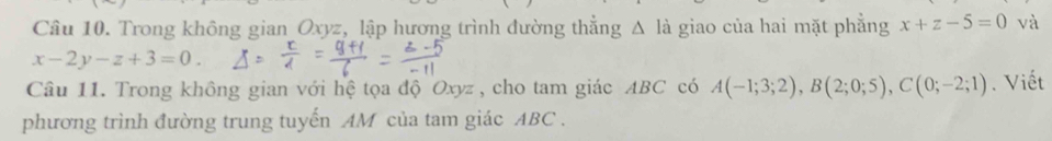 Trong không gian_ Oxyz, _lập hương trình đường thẳng Δ là giao của hai mặt phẳng x+z-5=0 và
x-2y-z+3=0. 
Câu 11. Trong không gian với hệ tọa độ Oxyz , cho tam giác ABC có A(-1;3;2), B(2;0;5), C(0;-2;1). Viết 
phương trình đường trung tuyến AM của tam giác ABC.