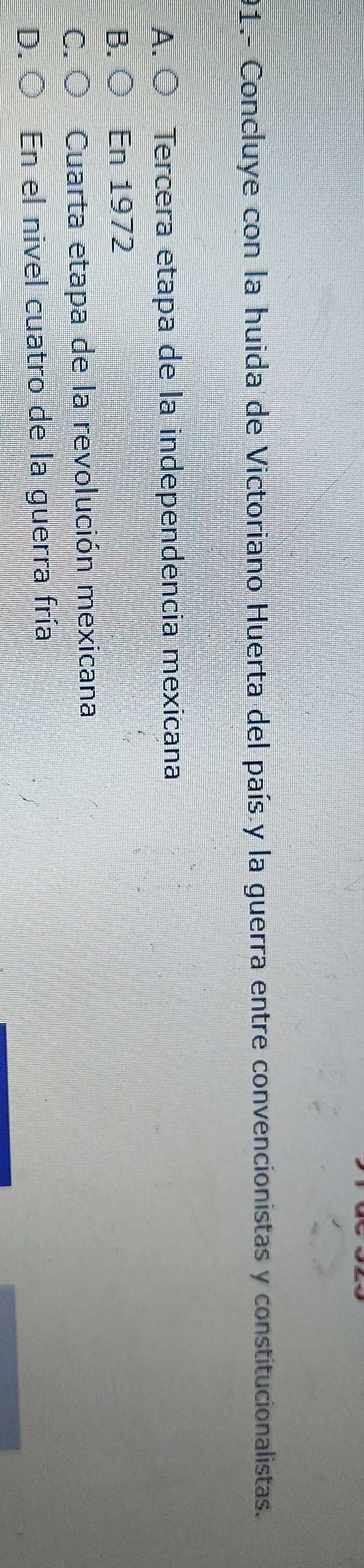 91.- Concluye con la huida de Victoriano Huerta del país y la guerra entre convencionistas y constitucionalistas.
A. ○ Tercera etapa de la independencia mexicana
B. ( En 1972
C. Cuarta etapa de la revolución mexicana
D. En el nivel cuatro de la guerra fría