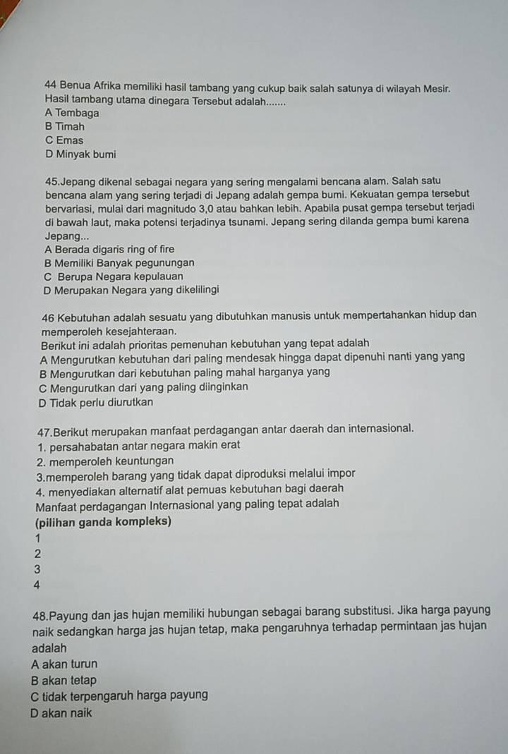 Benua Afrika memiliki hasil tambang yang cukup baik salah satunya di wilayah Mesir.
Hasil tambang utama dinegara Tersebut adalah.......
A Tembaga
B Timah
C Emas
D Minyak bumi
45.Jepang dikenal sebagai negara yang sering mengalami bencana alam. Salah satu
bencana alam yang sering terjadi di Jepang adalah gempa bumi. Kekuatan gempa tersebut
bervariasi, mulai dari magnitudo 3,0 atau bahkan lebih. Apabila pusat gempa tersebut terjadi
di bawah laut, maka potensi terjadinya tsunami. Jepang sering dilanda gempa bumi karena
Jepang...
A Berada digaris ring of fire
B Memiliki Banyak pegunungan
C Berupa Negara kepulauan
D Merupakan Negara yang dikelilingi
46 Kebutuhan adalah sesuatu yang dibutuhkan manusis untuk mempertahankan hidup dan
memperoleh kesejahteraan.
Berikut ini adalah prioritas pemenuhan kebutuhan yang tepat adalah
A Mengurutkan kebutuhan dari paling mendesak hingga dapat dipenuhi nanti yang yang
B Mengurutkan dari kebutuhan paling mahal harganya yang
C Mengurutkan dari yang paling diinginkan
D Tidak perlu diurutkan
47.Berikut merupakan manfaat perdagangan antar daerah dan internasional.
1. persahabatan antar negara makin erat
2. memperoleh keuntungan
3.memperoleh barang yang tidak dapat diproduksi melalui impor
4. menyediakan alternatif alat pemuas kebutuhan bagi daerah
Manfaat perdagangan Internasional yang paling tepat adalah
(pilihan ganda kompleks)
1
2
3
4
48.Payung dan jas hujan memiliki hubungan sebagai barang substitusi. Jika harga payung
naik sedangkan harga jas hujan tetap, maka pengaruhnya terhadap permintaan jas hujan
adalah
A akan turun
B akan tetap
C tidak terpengaruh harga payung
D akan naik