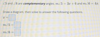 ∠ 5 and ∠ 6 are complementary angles. m∠ 5=3x+6 and m∠ 6=4x
Draw a diagram, then solve to answer the following questions.
x=□
m∠ 5=□
m∠ 6=□