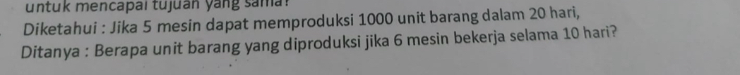 untuk mencapai tujuan yang sama? 
Diketahui : Jika 5 mesin dapat memproduksi 1000 unit barang dalam 20 hari, 
Ditanya : Berapa unit barang yang diproduksi jika 6 mesin bekerja selama 10 hari?