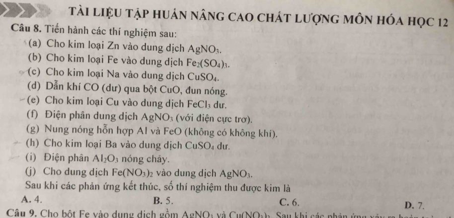 tài liệU tập huán nâng cao chát lượng môn hóa học 12
Câu 8. Tiến hành các thí nghiệm sau:
(a) Cho kim loại Zn vào dung dịch AgNO_3. 
(b) Cho kim loại Fe vào dung dịch Fe_2(SO_4)_3. 
(c) Cho kim loại Na vào dung dịch CuSO_4. 
(d) Dẫn khí CO (dư) qua bột CuO, đun nóng.
(e) Cho kim loại Cu vào dung dịch Fe Cl_3 dư.
(f) Điện phân dung dịch Agl VO_3 (với điện cực trơ).
(g) Nung nóng hỗn hợp Al và FeO (không có không khí).
(h) Cho kim loại Ba vào dung dịch CuSO₄ dư.
(i) Điện phân Al_2O_3 nóng chảy.
(j) Cho dung dịch Fe(NO_3)_2 vào dung dịch AgNO_3. 
Sau khi các phản ứng kết thúc, số thí nghiệm thu được kim là
A. 4. B. 5. C. 6. D. 7.
Câu 9. Cho bột Fe vào dụng dịch gồm AgNO: và Cu(NOạ). Sau khi các phân ứng