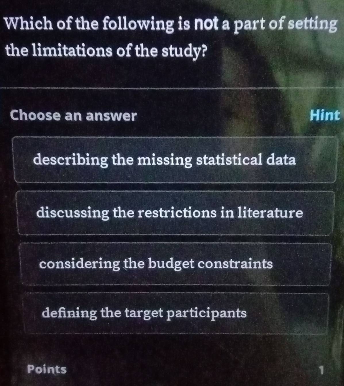 Which of the following is not a part of setting
the limitations of the study?
Choose an answer Hint
describing the missing statistical data
discussing the restrictions in literature
considering the budget constraints
defining the target participants
bi
Points