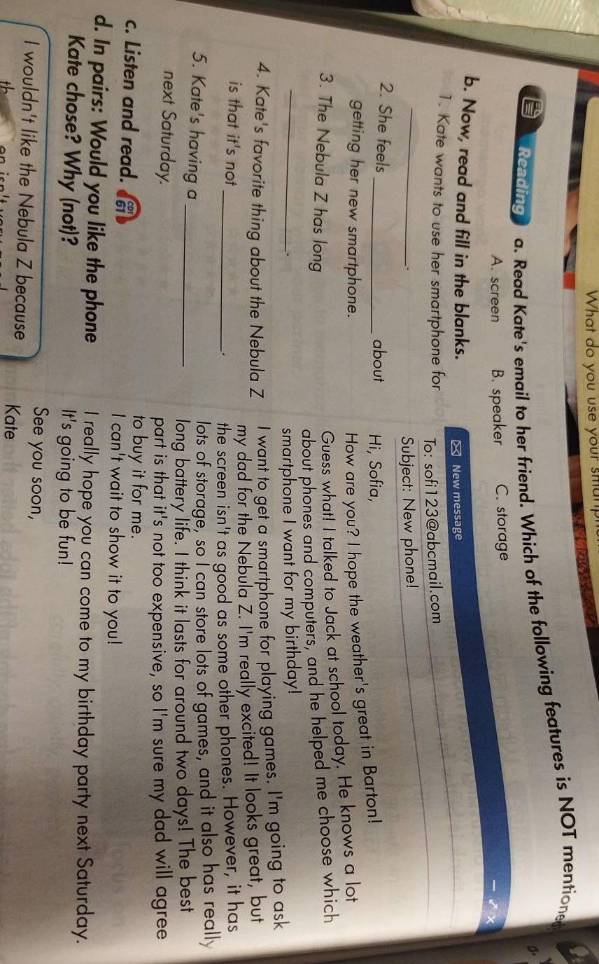 What do you use your smanph
Reading a. Read Kate's email to her friend. Which of the following features is NOT mentione
a
A. screen B. speaker C. storage
b. Now, read and fill in the blanks.
≌ New message
1. Kate wants to use her smartphone for
To: sofi123@abcmail.com
_
.
Subject: New phone!
2. She feels
_about Hi, Sofia,
getting her new smartphone.
How are you? I hope the weather's great in Barton!
3. The Nebula Z has long
Guess what! I talked to Jack at school today. He knows a lot
_
about phones and computers, and he helped me choose which
.
smartphone I want for my birthday!
4. Kate's favorite thing about the Nebula Z I want to get a smartphone for playing games. I'm going to ask
my dad for the Nebula Z. I'm really excited! It looks great, but
is that it's not _. the screen isn't as good as some other phones. However, it has
5. Kate's having a_
lots of storage, so I can store lots of games, and it also has really
long battery life. I think it lasts for around two days! The best
next Saturday.
part is that it's not too expensive, so I'm sure my dad will agree
c. Listen and read.
to buy it for me.
I can't wait to show it to you!
d. In pairs: Would you like the phone I really hope you can come to my birthday party next Saturday.
Kate chose? Why (not)? It's going to be fun!
See you soon,
I wouldn't like the Nebula Z because Kate
th