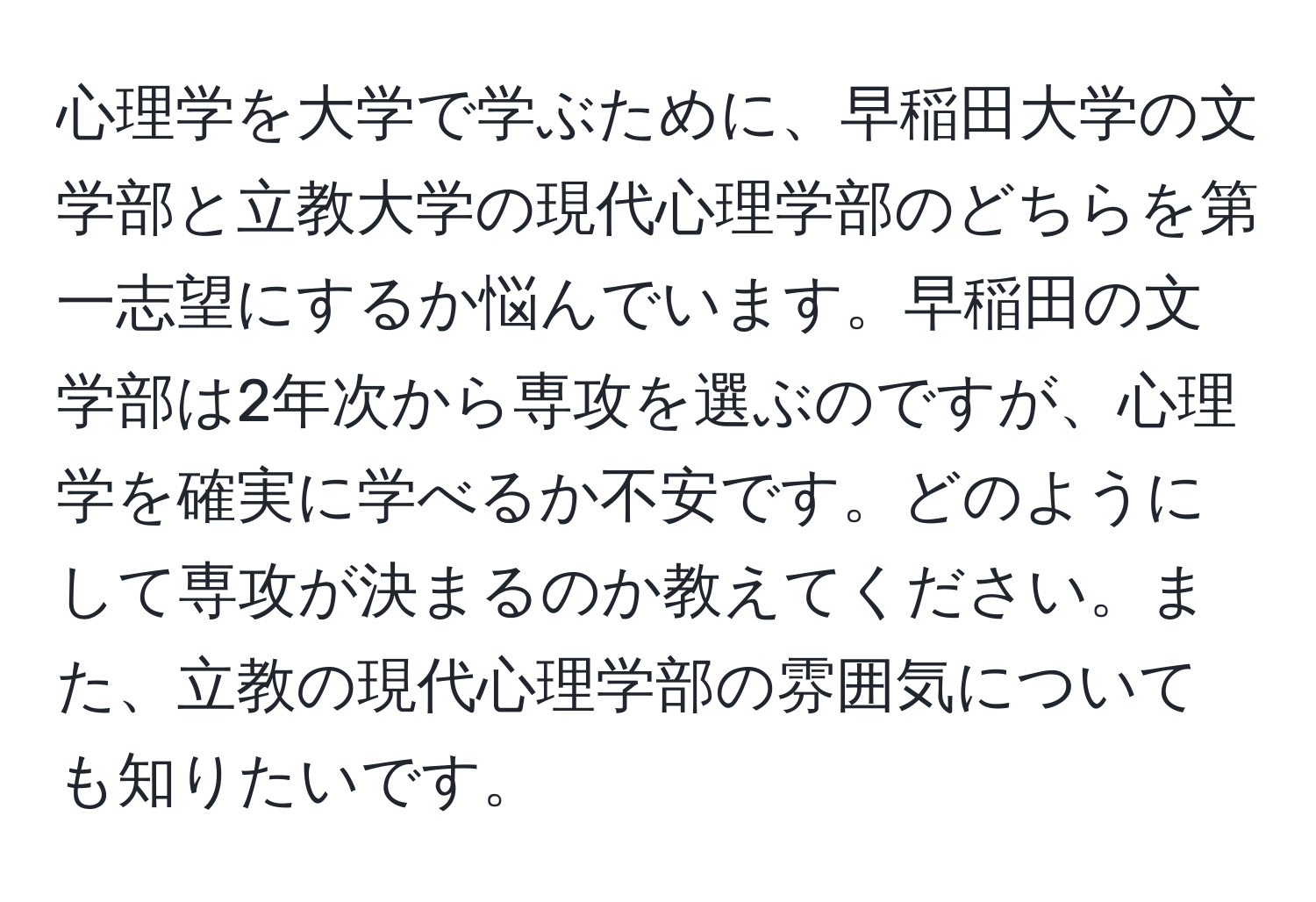 心理学を大学で学ぶために、早稲田大学の文学部と立教大学の現代心理学部のどちらを第一志望にするか悩んでいます。早稲田の文学部は2年次から専攻を選ぶのですが、心理学を確実に学べるか不安です。どのようにして専攻が決まるのか教えてください。また、立教の現代心理学部の雰囲気についても知りたいです。