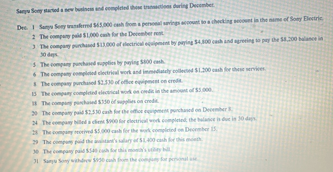 Sanyu Sony started a new business and completed these transactions during December. 
Dec. 1 Sanyu Sony transferred $65,000 cash from a personal savings account to a checking account in the name of Sony Electric. 
2 The company paid $1,000 cash for the December rent. 
3 The company purchased $13,000 of electrical equipment by paying $4,800 cash and agreeing to pay the $8,200 balance in
30 days. 
5 The company purchased supplies by paying $800 cash. 
6 The company completed electrical work and immediately collected $1,200 cash for these services. 
8 The company purchased $2,530 of office equipment on credit. 
15 The company completed electrical work on credit in the amount of $5,000. 
18 The company purchased $350 of supplies on credit. 
20 The company paid $2,530 cash for the office equipment purchased on December 8. 
24 The company billed a client $900 for electrical work completed; the balance is due in 30 days. 
28 The company received $5,000 cash for the work completed on December 15. 
29 The company paid the assistant’s salary of $1,400 cash for this month. 
30 The company paid $540 cash for this month's utility bill. 
31 Sanyu Sony withdrew $950 cash from the company for personal use.