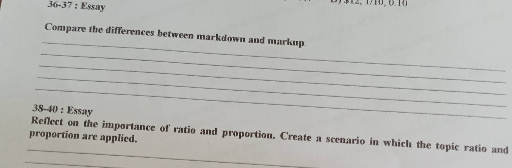 36-37 : Essay
$12, 1/10, 0.10 
_ 
Compare the differences between markdown and markup. 
_ 
_ 
_ 
_ 
38-40 : Essay 
_ 
Reflect on the importance of ratio and proportion. Create a scenario in which the topic ratio and 
proportion are applied. 
_