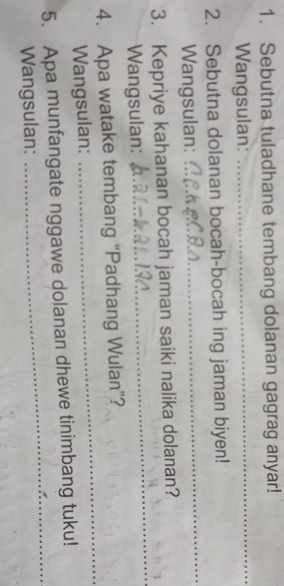 Sebutna tuladhane tembang dolanan gagrag anyar! 
Wangsulan: 
_ 
2. Sebutna dolanan bocah-bocah ing jaman biyen! 
Wangsulan: 
_ 
3. Kepriye kahanan bocah jaman saiki nalika dolanan? 
Wangsulan: 
_ 
4. Apa watake tembang “Padhang Wulan”? 
Wangsulan: 
_ 
_ 
5. Apa munfangate nggawe dolanan dhewe tinimbang tuku! 
Wangsulan: