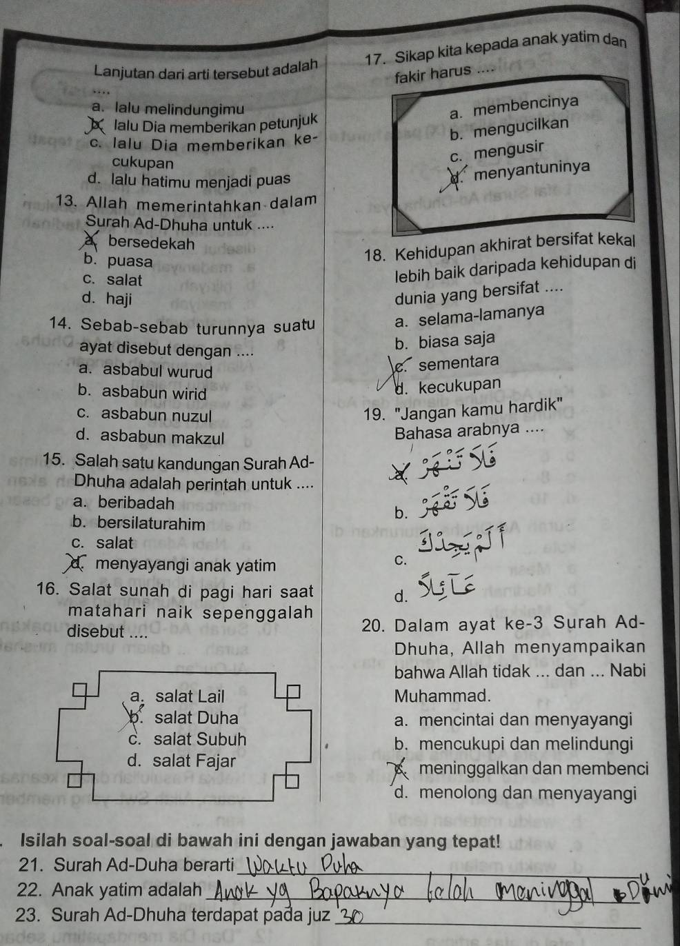 Lanjutan dari arti tersebut adalah 17. Sikap kita kepada anak yatim dan
fakir harus ....
a. lalu melindungimu
a. membencinya
X lalu Dia memberikan petunjuk
c. Ialu Dia memberikan ke-
b. mengucilkan
cukupan
c. mengusir
d. lalu hatimu menjadi puas
menyantuninya
13. Allah memerintahkan dalam
Surah Ad-Dhuha untuk ....
a bersedekah
b. puasa
18. Kehidupan akhirat bersifat kekal
c. salat
lebih baik daripada kehidupan di
d. haji
dunia yang bersifat ....
14. Sebab-sebab turunnya suatu
a. selama-lamanya
ayat disebut dengan ....
b. biasa saja
a. asbabul wurud
c. sementara
b. asbabun wirid
d. kecukupan
c. asbabun nuzul
19. "Jangan kamu hardik"
d. asbabun makzul
Bahasa arabnya ....
15. Salah satu kandungan Surah Ad-
Dhuha adalah perintah untuk ....
a. beribadah
b.
b. bersilaturahim
c. salat
d.menyayangi anak yatim
C.
16. Salat sunah di pagi hari saat
d.
matahari naik sepenggalah
disebut .... 20. Dalam ayat ke-3 Surah Ad-
Dhuha, Allah menyampaikan
bahwa Allah tidak ... dan ... Nabi
Muhammad.
a. mencintai dan menyayangi
b. mencukupi dan melindungi
meninggalkan dan membenci
d. menolong dan menyayangi
Isilah soal-soal di bawah ini dengan jawaban yang tepat!
21. Surah Ad-Duha berarti_
22. Anak yatim adalah_
23. Surah Ad-Dhuha terdapat pađa juz_