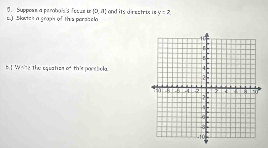 Suppose a parabola's focus is (0,8) and its directrix is y=2. 
a.) Sketch a graph of this parabola 
b.) Write the equation of this parabola.