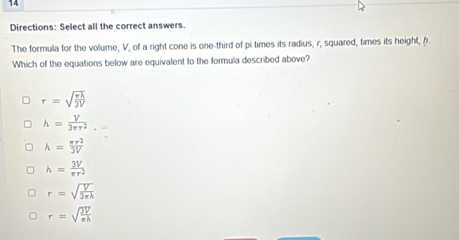 Directions: Select all the correct answers.
The formula for the volume, V, of a right cone is one-third of pi times its radius, r, squared, times its height, 
Which of the equations below are equivalent to the formula described above?
r=sqrt(frac π h)3V
h= V/3π r^2 
h= π r^2/3V 
h= 3V/π r^2 
r=sqrt(frac V)3π h
r=sqrt(frac 3V)π h