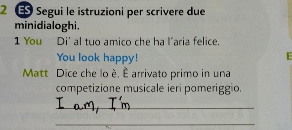 2 ± Segui le istruzioni per scrivere due 
minidialoghi. 
1 You Di' al tuo amico che ha l'aria felice. 
You look happy! E 
Matt Dice che lo é. È arrivato primo in una 
competizione musicale ieri pomeriggio. 
_ 
_