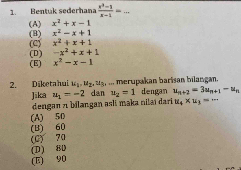 Bentuk sederhana  (x^3-1)/x-1 = _
(A) x^2+x-1
(B) x^2-x+1
(C) x^2+x+1
(D) -x^2+x+1
(E) x^2-x-1
2. Diketahui u_1, u_2, u_3 , ... merupakan barisan bilangan.
Jika u_1=-2 dan u_2=1 dengan u_n+2=3u_n+1-u_n
dengan n bilangan asli maka nilai dari u_4* u_3=·s
(A) 50
(B) 60
(C) 70
(D) 80
(E) 90