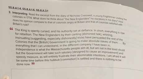 SS.8.A.1.4, SS.B.A.1.6, SS.B.A.3.1 
3. Interpreting Read the excerpt from the diary of Nicholas Cresswell, a young Englishman visiting the 
colonies in 1774. What does he think about "the New Englanders" he mentions in his diane uing 
does his opinion compare to that of colonists angry at Britain and that of colonists salisfied wih 
Britain's rule? 
“ The King is openly cursed, and his authority set at defiance. In short, everything is ripe 
for rebellion. The New Englanders by their canting (dishonest talk], whining, 
insinuating [suggesting, especially dishonestly] tricks have persuaded the rest of the 
Colonies that the [British] Government is going to make absolute slaves of them By 
everything that I can understand, in the different company I have been in. 
Independence is what the Massachusetts people aim at, but am not in the least doubs 
but the Government will take such salutary (designed to cause an improvement] and 
speedy measure, as will entirely frustrate their abominable intentions. I am afraid it will 
be some time before this hubbub [commotion] is settled and there is nothing to be 
done now. 99