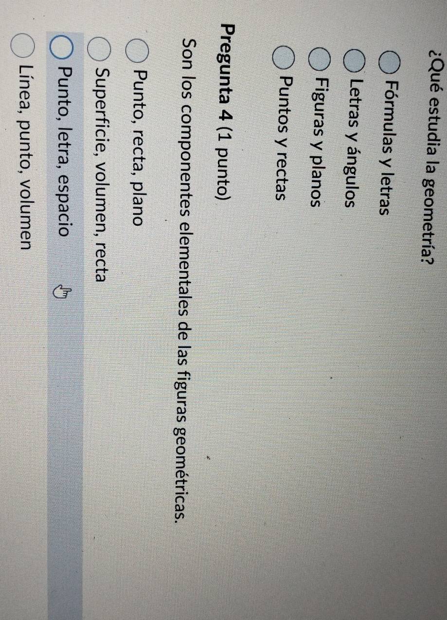 ¿Qué estudia la geometría?
Fórmulas y letras
Letras y ángulos
Figuras y planos
Puntos y rectas
Pregunta 4 (1 punto)
Son los componentes elementales de las figuras geométricas.
Punto, recta, plano
Superficie, volumen, recta
Punto, letra, espacio
Línea, punto, volumen