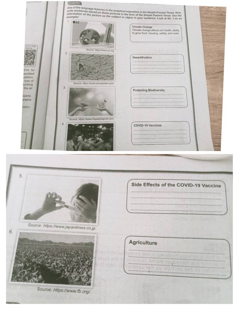 [n 1 20 
One of the language features in the anafytical exposition is the Simple Present Tense. Now 
write sentences based on these pictures in the form of the Simple Present Tense. Use the 
example! information of the picture as the subject or object in your sentence. Look at No. t as an 
Climate Change 
Climate change affects our health, ability 
to grow food, housing, safety, and work 
n org 
2. 
Desertification 
_ 
_ 
_ 
014, for 
ismitted 
ddition. 
loss of 
suching Source: htps://www ecomatcher.com/ 
the air Protecting Blodiversity 
_ 
_ 
Spens 
_ 
Irsens 
station 
_ 
Souroe htips./www.thejakartapost.com 
COVID-19 Vaccines 
_ 
_ 
_ 
_ 
Side Effects of the COVID-19 Vaccine 
_ 
_ 
_ 
_ 
_ 
_ 
//www.japantimes.co.jp. 
Agriculture 
_ 
_ 
_ 
_ 
urce: https://www.fb.org/.