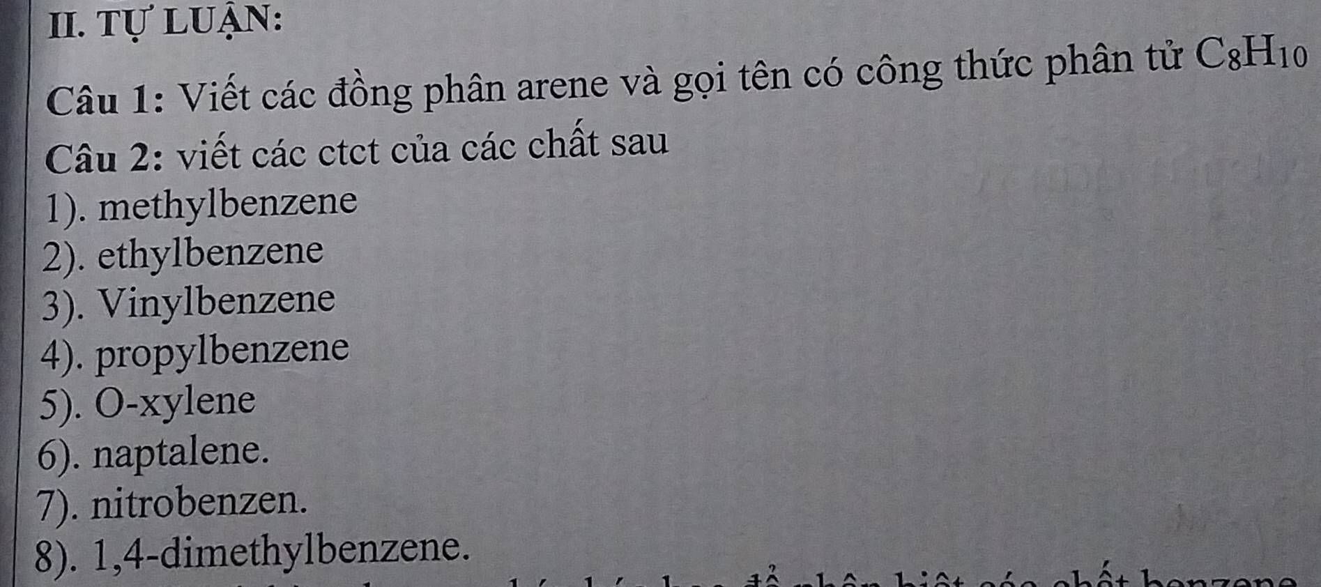 Tự luận: 
Câu 1: Viết các đồng phân arene và gọi tên có công thức phân tử C_8H_10
Câu 2: viết các ctct của các chất sau 
1). methylbenzene 
2). ethylbenzene 
3). Vinylbenzene 
4). propylbenzene 
5). O-xylene 
6). naptalene. 
7). nitrobenzen. 
8). 1,4-dimethylbenzene.