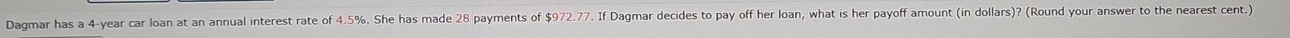 Dagmar has a 4-year car loan at an annual interest rate of 4.5%. She has made 28 payments of $972.77. If Dagmar decides to pay off her loan, what is her payoff amount (in dollars)? (Round your answer to the nearest cent.)