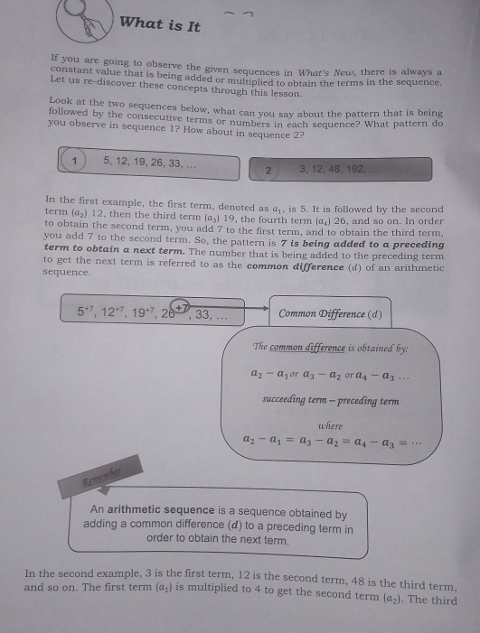 What is It 
If you are going to observe the given sequences in What's New, there is always a 
constant value that is being added or multiplied to obtain the terms in the sequence, 
Let us re-discover these concepts through this lesson 
Look at the two sequences below, what can you say about the pattern that is being 
followed by the consecutive terms or numbers in each sequence? What pattern do 
you observe in sequence 1? How about in sequence 2?
1 5, 12, 19, 26, 33, ... 2 3, 12, 48, 192,.. 
In the first example, the first term, denoted as a_1
term (a_2)12 , then the third term (a_3)19 , the fourth term , is 5. It is followed by the second , and so on. In order
(a_4)26
to obtain the second term, you add 7 to the first term, and to obtain the third term, 
you add 7 to the second term. So, the pattern is 7 is being added to a preceding 
term to obtain a next term. The number that is being added to the preceding term 
to get the next term is referred to as the common difference (d) of an arithmetic 
sequence.
5^(+7), 12^(+7), 19^(+7), 26^(+7). 33, … Common Difference (d) 
The common difference is obtained by:
a_2-a_1 or a_3-a_2 or a_4-a_3... 
succeeding term - preceding term 
where
a_2-a_1=a_3-a_2=a_4-a_3=·s
Remember 
An arithmetic sequence is a sequence obtained by 
adding a common difference (d) to a preceding term in 
order to obtain the next term. 
In the second example, 3 is the first term, 12 is the second term, 48 is the third term. 
and so on. The first term (a_1) is multiplied to 4 to get the second term (a_2). The third