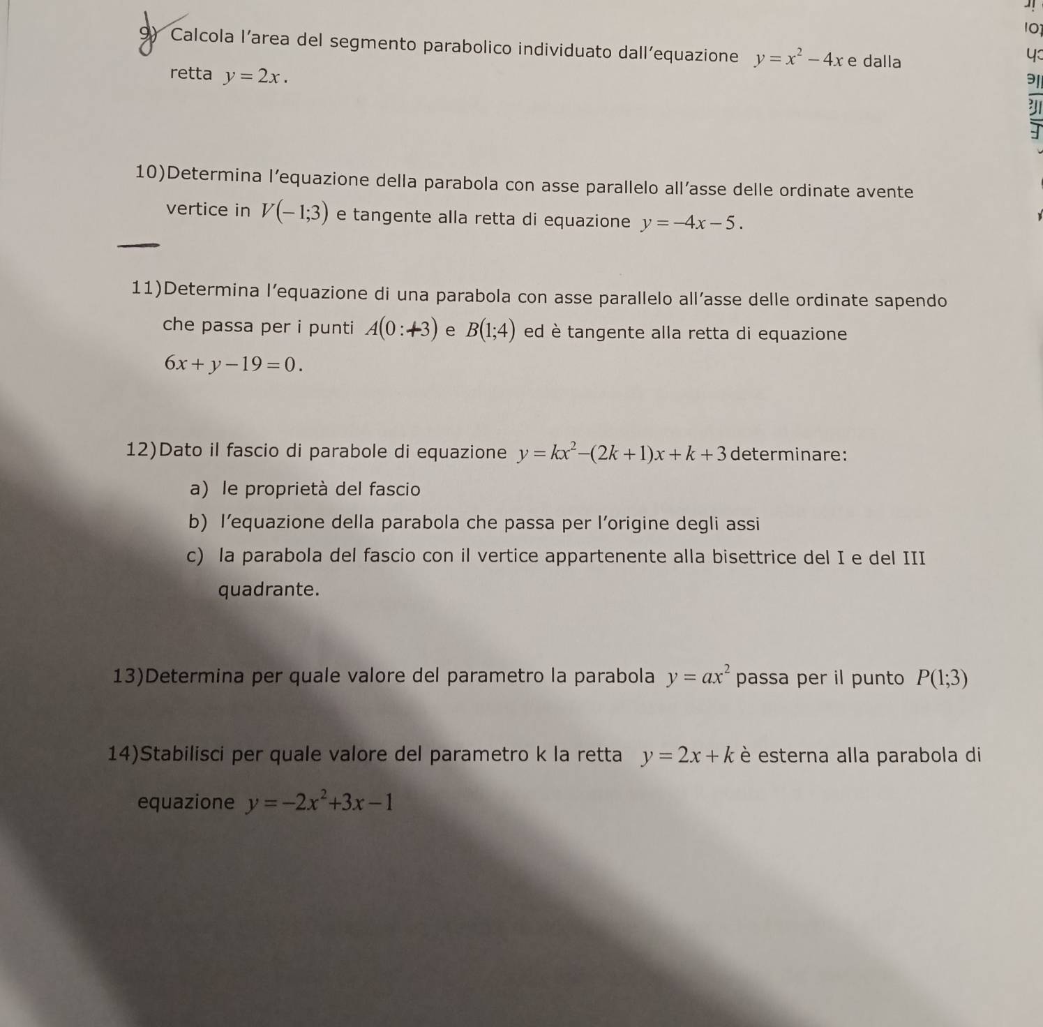 10 
9) Calcola l’area del segmento parabolico individuato dall’equazione y=x^2-4x e dalla 
4 
retta y=2x. 
10)Determina l’equazione della parabola con asse parallelo all’asse delle ordinate avente 
vertice in V(-1;3) e tangente alla retta di equazione y=-4x-5. 
_ 
11)Determina l’equazione di una parabola con asse parallelo all’asse delle ordinate sapendo 
che passa per i punti A(0:+3) e B(1;4) ed è tangente alla retta di equazione
6x+y-19=0. 
12)Dato il fascio di parabole di equazione y=kx^2-(2k+1)x+k+3 determinare: 
a) le proprietà del fascio 
b) l’equazione della parabola che passa per l’origine degli assi 
c) la parabola del fascio con il vertice appartenente alla bisettrice del I e del III 
quadrante. 
13)Determina per quale valore del parametro la parabola y=ax^2 passa per il punto P(1;3)
14)Stabilisci per quale valore del parametro k la retta y=2x+k è esterna alla parabola di 
equazione y=-2x^2+3x-1