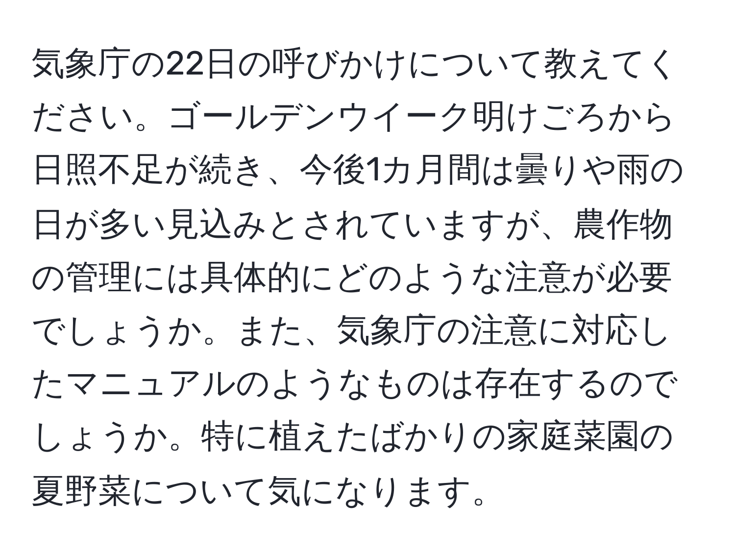 気象庁の22日の呼びかけについて教えてください。ゴールデンウイーク明けごろから日照不足が続き、今後1カ月間は曇りや雨の日が多い見込みとされていますが、農作物の管理には具体的にどのような注意が必要でしょうか。また、気象庁の注意に対応したマニュアルのようなものは存在するのでしょうか。特に植えたばかりの家庭菜園の夏野菜について気になります。