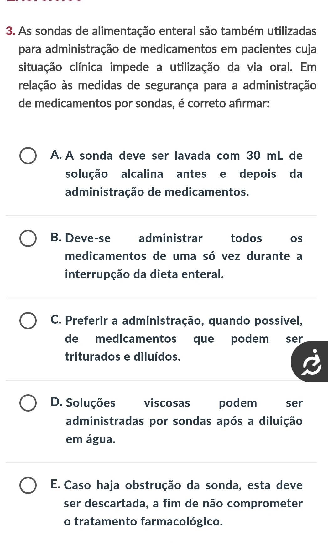 As sondas de alimentação enteral são também utilizadas
para administração de medicamentos em pacientes cuja
situação clínica impede a utilização da via oral. Em
relação às medidas de segurança para a administração
de medicamentos por sondas, é correto afırmar:
A. A sonda deve ser lavada com 30 mL de
solução alcalina antes e depois da
administração de medicamentos.
B. Deve-se administrar todos os
medicamentos de uma só vez durante a
interrupção da dieta enteral.
C. Preferir a administração, quando possível,
de medicamentos que podem ser
triturados e diluídos.
D. Soluções viscosas podem ser
administradas por sondas após a diluição
em água.
E. Caso haja obstrução da sonda, esta deve
ser descartada, a fim de não comprometer
o tratamento farmacológico.