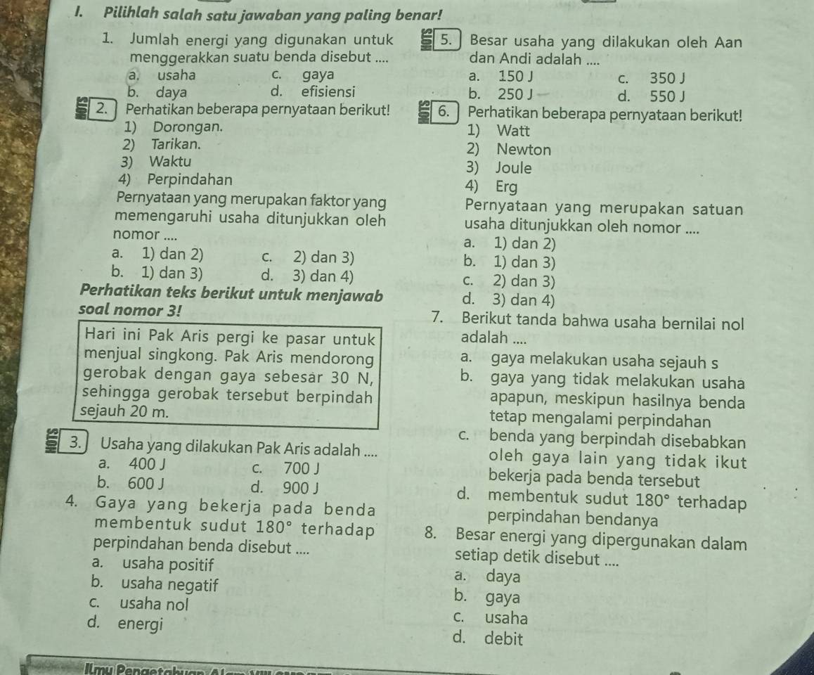 Pilihlah salah satu jawaban yang paling benar!
1. Jumlah energi yang digunakan untuk 5. | Besar usaha yang dilakukan oleh Aan
menggerakkan suatu benda disebut .... dan Andi adalah ....
a. usaha c. gaya a. 150 J c. 350 J
b. daya d. efisiensi b. 250 J . d. 550 J
2. Perhatikan beberapa pernyataan berikut! 6.  Perhatikan beberapa pernyataan berikut!
1) Dorongan. 1) Watt
2) Tarikan. 2) Newton
3) Waktu 3) Joule
4) Perpindahan 4) Erg
Pernyataan yang merupakan faktor yang Pernyataan yang merupakan satuan
memengaruhi usaha ditunjukkan oleh usaha ditunjukkan oleh nomor ....
nomor .... a. 1) dan 2)
a. 1) dan 2) c. 2) dan 3) b. 1) dan 3)
b. 1) dan 3) d. 3) dan 4) c. 2) dan 3)
Perhatikan teks berikut untuk menjawab d. 3) dan 4)
soal nomor 3! 7. Berikut tanda bahwa usaha bernilai nol
Hari ini Pak Aris pergi ke pasar untuk adalah ....
menjual singkong. Pak Aris mendorong a. gaya melakukan usaha sejauh s
gerobak dengan gaya sebesär 30 N, b. gaya yang tidak melakukan usaha
sehingga gerobak tersebut berpindah apapun, meskipun hasilnya benda
sejauh 20 m. tetap mengalami perpindahan
c. benda yang berpindah disebabkan
3. Usaha yang dilakukan Pak Aris adalah .... oleh gaya lain yang tidak ikut
a. 400 J c. 700 J bekerja pada benda tersebut
b. 600 J d. 900 J d. membentuk sudut 180° terhadap
4. Gaya yang bekerja pada benda perpindahan bendanya
membentuk sudut 180° terhadap 8. Besar energi yang dipergunakan dalam
perpindahan benda disebut .... setiap detik disebut ....
a. usaha positif a. daya
b. usaha negatif b. gaya
c. usaha nol c. usaha
d. energi d. debit