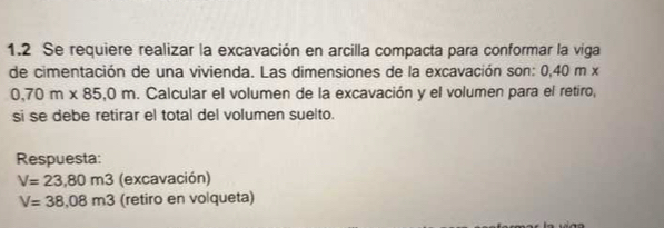 1.2 Se requiere realizar la excavación en arcilla compacta para conformar la viga 
de cimentación de una vivienda. Las dimensiones de la excavación son: 0,40 m x
0,70m* 85,0m. Calcular el volumen de la excavación y el volumen para el retiro, 
si se debe retirar el total del volumen suelto. 
Respuesta:
V=23,80m3 (excavación)
V=38,08m3 (retiro en volqueta)