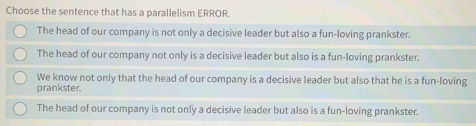 Choose the sentence that has a parallelism ERROR.
The head of our company is not only a decisive leader but also a fun-loving prankster.
The head of our company not only is a decisive leader but also is a fun-loving prankster.
We know not only that the head of our company is a decisive leader but also that he is a fun-loving
prankster.
The head of our company is not only a decisive leader but also is a fun-loving prankster.