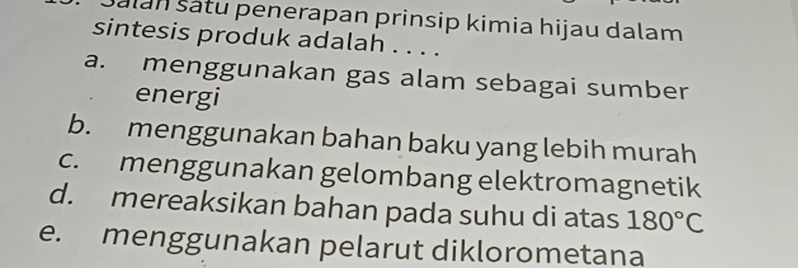 Šalan šatu penerapan prinsip kimia hijau dalam
sintesis produk adalah . . . .
a. menggunakan gas alam sebagai sumber
energi
b. menggunakan bahan baku yang lebih murah
c. menggunakan gelombang elektromagnetik
d. mereaksikan bahan pada suhu di atas 180°C
e. menggunakan pelarut diklorometana