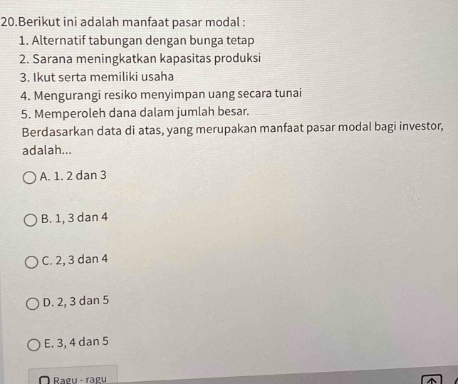 Berikut ini adalah manfaat pasar modal :
1. Alternatif tabungan dengan bunga tetap
2. Sarana meningkatkan kapasitas produksi
3. Ikut serta memiliki usaha
4. Mengurangi resiko menyimpan uang secara tunai
5. Memperoleh dana dalam jumlah besar.
Berdasarkan data di atas, yang merupakan manfaat pasar modal bagi investor,
adalah...
A. 1. 2 dan 3
B. 1, 3 dan 4
C. 2, 3 dan 4
D. 2, 3 dan 5
E. 3, 4 dan 5
Ragu - ragu