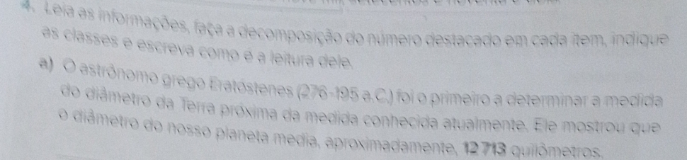 Leia as informações, faça a decomposição do número destacado em cada item, indique 
as classes e escreva como é a leitura dele. 
a)O astrônomo grego Eratóstenes (276-195 a.C.) foi o primeiro a determinar a medida 
do diâmetro da Terra próxima da medida conhecida atualmente. Ele mostrou que 
o diâmetro do nosso planeta media, aproximadamente, 12713 quilômetros.