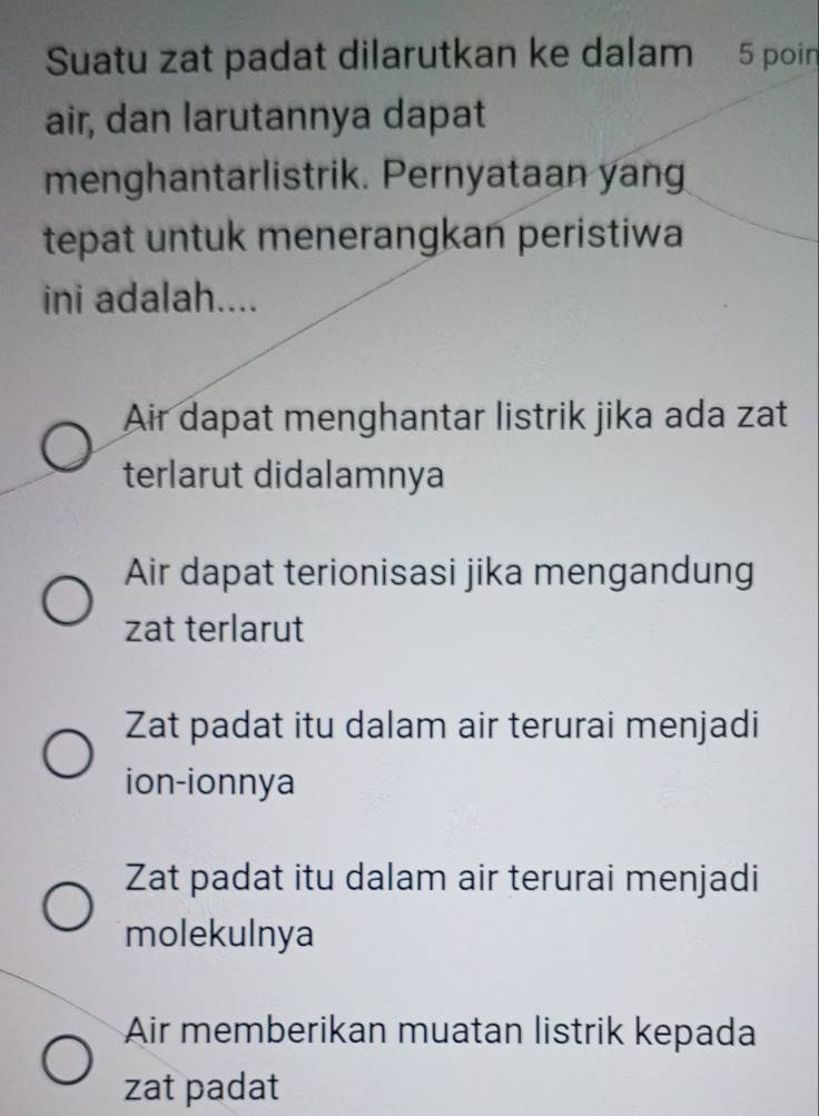 Suatu zat padat dilarutkan ke dalam 5 poin
air, dan larutannya dapat
menghantarlistrik. Pernyataan yang
tepat untuk menerangkan peristiwa
ini adalah....
Air dapat menghantar listrik jika ada zat
terlarut didalamnya
Air dapat terionisasi jika mengandung
zat terlarut
Zat padat itu dalam air terurai menjadi
ion-ionnya
Zat padat itu dalam air terurai menjadi
molekulnya
Air memberikan muatan listrik kepada
zat padat