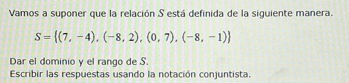 Vamos a suponer que la relación S está definida de la siguiente manera.
S= (7,-4),(-8,2),(0,7),(-8,-1)
Dar el dominio y el rango de S. 
Escribir las respuestas usando la notación conjuntista.