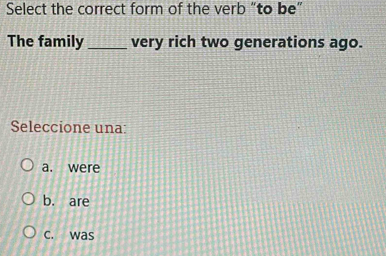 Select the correct form of the verb "to be"
The family _very rich two generations ago.
Seleccione una:
a. were
b. are
c. was