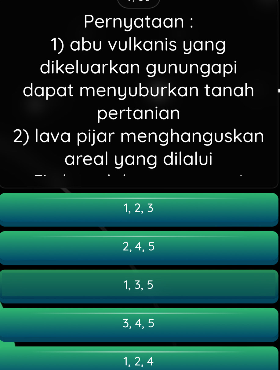 Pernyataan :
1) abu vulkanis yang
dikeluarkan gunungapi
dapat menyuburkan tanah
pertanian
2) lava pijar menghanguskan
areal yang dilalui
1, 2, 3
2, 4, 5
1, 3, 5
3, 4, 5
1, 2, 4