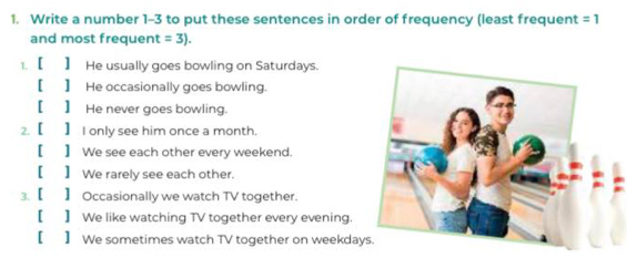 Write a number 1-3 to put these sentences in order of frequency (least frequent =1
and most frequent =3). 
1. 【 】 He usually goes bowling on Saturdays.
[ 】 He occasionally goes bowling.
[】 He never goes bowling.
2. 【 】 I only see him once a month.
[] We see each other every weekend.
[】 We rarely see each other.
3. 【 】 Occasionally we watch TV together.
[ 】 We like watching TV together every evening.
[ 】 We sometimes watch TV together on weekday