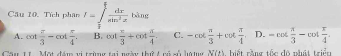 Tích phân I=∈tlimits _ π /4 ^ π /3  dx/sin^2x bing
A. cot  π /3 -cot  π /4 . B. cot  π /3 +cot  π /4 . C. -cot  π /3 +cot  π /4 . D. -cot  π /3 -cot  π /4 . 
Câu 11. Một đám vi trùng tai ngày thứ t có số lượng N(t). biết rằng tốc đô phát triển