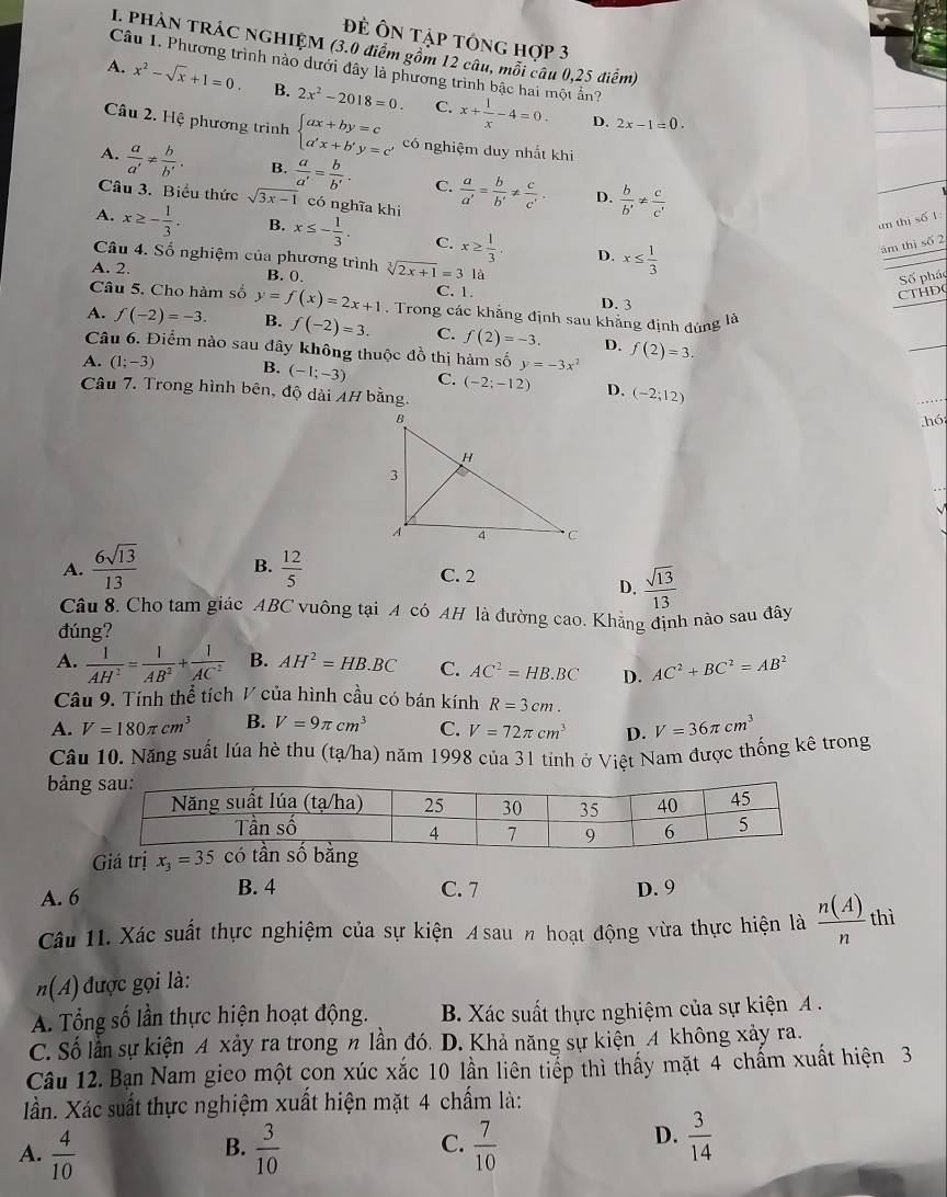 Đẻ Ôn tập tóng hợp 3
I. PHẢN TRÁC NGHIỆM (3.0 điểm gồm 12 câu, môi câu 0,25 điểm)
Câu 1. Phương trình nào dưới đây là phương trình bậc hai một ấn?
A. x^2-sqrt(x)+1=0. B. 2x^2-2018=0. C. x+ 1/x -4=0.
D. 2x-1=0.
Câu 2. Hệ phương trình beginarrayl ax+by=c a'x+b'y=c'endarray. có nghiệm duy nhất khi
A.  a/a' !=  b/b' . B.  a/a' = b/b' . C.  a/a' = b/b' !=  c/c' .  b/b' !=  c/c' 
D.
Câu 3. Biểu thức sqrt(3x-1) có nghĩa khi
un thị số 1:
A. x≥ - 1/3 . B. x≤ - 1/3 . C. x≥  1/3 . D. x≤  1/3 
ám thị số 2
Câu 4. Số nghiệm của phương trình
A. 2. B. 0. sqrt[3](2x+1)=318
Câu 5. Cho hàm số C. 1.
CTHDG Số pháo
D. 3
A. f(-2)=-3. y=f(x)=2x+1. Trong các khảng định sau khăng định đúng là
B. f(-2)=3. C. f(2)=-3. D.
Câu 6. Điểm nào sau đây không thuộc đồ thị hàm số y=-3x^2 f(2)=3.
A. (1;-3) B. (-1;-3) C. (-2;-12) D. (-2;12)
Câu 7. Trong hình bên, độ dài AH bằng
.hó;
A.  6sqrt(13)/13  B.  12/5  C. 2
D.  sqrt(13)/13 
Câu 8. Cho tam giác ABC vuông tại A có AH là đường cao. Khẳng định nào sau đây
đúng?
A.  1/AH^2 = 1/AB^2 + 1/AC^2  B. AH^2=HB.BC C. AC^2=HB.BC D. AC^2+BC^2=AB^2
Câu 9. Tính thể tích V của hình cầu có bán kính R=3cm.
A. V=180π cm^3 B. V=9π cm^3 C. V=72π cm^3 D. V=36π cm^3
Câu 10. Năng suất lúa hè thu (tạ/ha) năm 1998 của 31 tính ở Việt Nam được thống kê trong
bảng
Giá trị x_3=35
A. 6 B. 4 C. 7 D. 9
Câu 11. Xác suất thực nghiệm của sự kiện A sau n hoạt động vừa thực hiện là  n(A)/n  thì
n(A) được gọi là:
A. Tổng số lần thực hiện hoạt động. B. Xác suất thực nghiệm của sự kiện A .
C. Số lần sự kiện A xảy ra trong n lần đó. D. Khả năng sự kiện 4 không xảy ra.
Câu 12. Bạn Nam gieo một con xúc xắc 10 lần liên tiếp thì thấy mặt 4 chấm xuất hiện 3
Xần. Xác suất thực nghiệm xuất hiện mặt 4 chấm là:
C.
A.  4/10   3/10   7/10 
B.
D.  3/14 