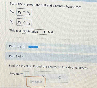 State the appropriate null and alternate hypotheses.
H_0:|p_1=p_2
H_1:|p_1>p_2
This is a right-tailed test. 
Part: 1 / 4 
Part 2 of 4 
Find the P -value. Round the answer to four decimal places.
P-value =
Try again