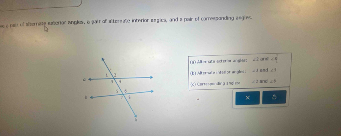 ve a pair of alternate exterior angles, a pair of alternate interior angles, and a pair of corresponding angles. 
(a) Alternate exterior angles: ∠ 2 and ∠ 8
(b) Alternate interior angles: ∠ 3 and ∠ 5
∠ 2 and ∠ 6
(c) Corresponding angles: 
× 6