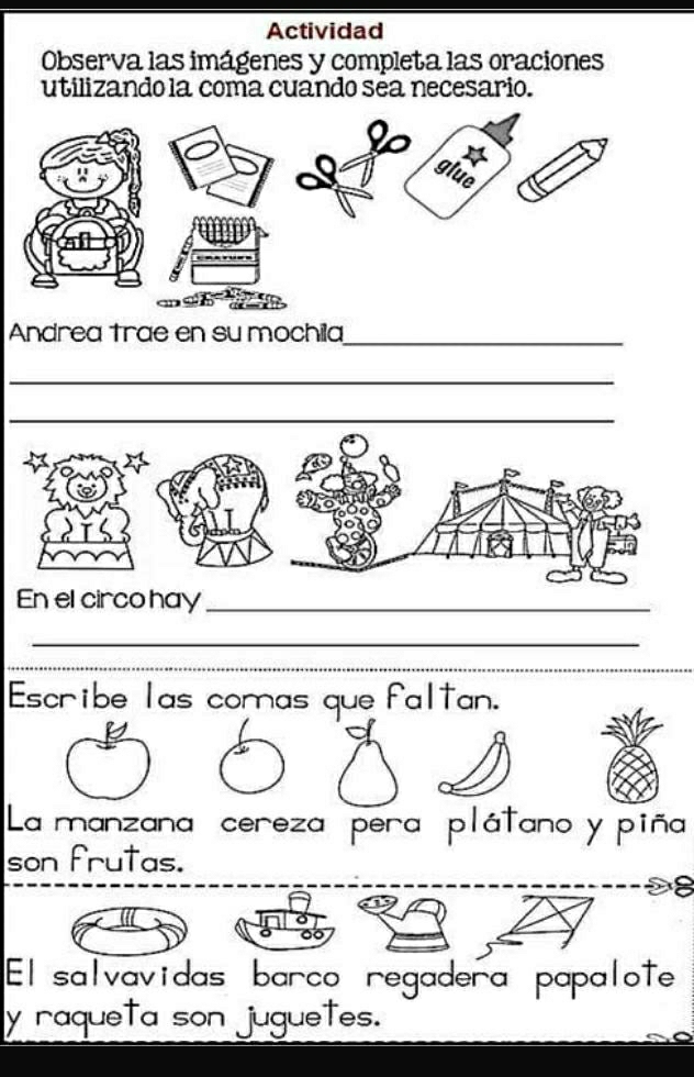 Actividad 
Observa las imágenes y completa las oraciones 
utilizando la coma cuando sea necesario. 
Andrea trae en su mochila_ 
_ 
_ 
En el circo hay_ 
_ 
Escribe las comas que faltan. 
La manzana cereza pera plátano y piña 
son frutas. 
8 
Elsalvavidas barco regadera papalote 
y raqueta son juguetes.